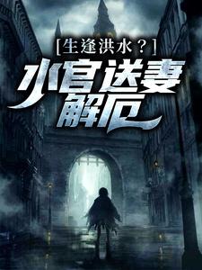 生逢洪水？水官送妻解厄小说完结版章节免费阅读